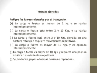 Fuerzas ejercidas

Indique las fuerzas ejercidas por el trabajador.
(x) La carga o fuerza es menor de 2 kg y se realiza
    intermitentemente.
( ) La carga o fuerza está entre 2 y 10 Kgs. y se realiza
    intermitentemente.
( ) La carga o fuerza está entre 2 y 10 Kgs. ejercida en una
    postura estática o requiere movimientos repetitivos.
( ) La carga o fuerza es mayor de 10 Kgs. y es aplicada
    intermitentemente.
( ) La carga o fuerza es mayor de 10 Kgs. y requiere una postura
    estática o movimientos repetitivos.
( ) Se producen golpes o fuerzas bruscas o repentinas.
 