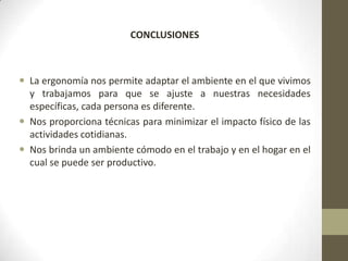 CONCLUSIONES



 La ergonomía nos permite adaptar el ambiente en el que vivimos
  y trabajamos para que se ajuste a nuestras necesidades
  específicas, cada persona es diferente.
 Nos proporciona técnicas para minimizar el impacto físico de las
  actividades cotidianas.
 Nos brinda un ambiente cómodo en el trabajo y en el hogar en el
  cual se puede ser productivo.
 