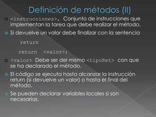 Definición de métodos (II)‏<instrucciones>, Conjunto de instrucciones que implementan la tarea que debe realizar el método. Si devuelve un valor debe finalizar con la sentencia   return	return  <valor>;<valor> Debe ser del mismo <tipoRet> con que se ha declarado el método.El código se ejecuta hasta alcanzar la instrucción return (si devuelve un valor) o hasta el final del método.Se pueden declarar variables locales si son necesarias.