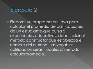 Ejercicio 2Elaborar un programa en Java para calcular el promedio de calificaciones de un estudiante que cursa 5 experiencias educativas, debe incluir el método constructor que establezca el nombre del alumno. Las variables  calificación serán  locales al método calcularpromedio.