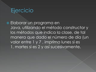 EjercicioElaborar un programa en Java, utilizando el método constructor y los métodos que indica la clase, de tal manera que dado el número de día (un valor entre 1 y 7 , imprima lunes si es 1, martes si es 2 y así sucesivamente.