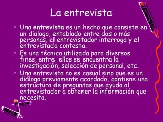 La entrevista Una entrevista es un hecho que consiste en un dialogo, entablado entre dos o más personas, el entrevistador interroga y el entrevistado contesta. Es una técnica utilizada para diversos fines, entre ellos se encuentra la investigación, selección de personal, etc. Una entrevista no es casual sino que es un diálogo previamente acordado, contiene una estructura de preguntas que ayuda al entrevistador a obtener la información que necesita.