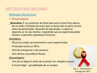 MÉTODOS NÃO NATURAIS Métodos Mecânicos: Preservativo: _ Masculino:  É um protector de látex (borracha muito fina) aberto de um lado e fechado do outro que se desenrola no pénis erecto antes da penetração. Aquando da ejaculação, o esperma deposita-se no seu interior, impedindo que os espermatozóides atinjam o aparelho reprodutor feminino.  Vantagens:   Eficaz (se usado correctamente e com espermicida);  Protecção contra as DSTs;  Fácil de transportar e de comprar;  Sem efeitos secundários físicos. Desvantagens :  Tem de se adquirir antes de se prever ter relações sexuais;  É muito frágil – possibilidade de se romper. Fig. 4  - Preservativo – protege das DSTs. 
