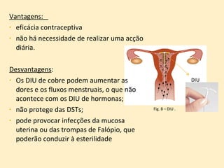 Vantagens:  eficácia contraceptiva  não há necessidade de realizar uma acção diária.  Desvantagens :  Os DIU de cobre podem aumentar as dores e os fluxos menstruais, o que não acontece com os DIU de hormonas; não protege das DSTs; pode provocar infecções da mucosa uterina ou das trompas de Falópio, que poderão conduzir à esterilidade Fig. 8 – DIU . DIU 