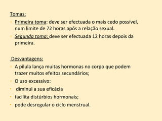 Tomas: Primeira toma : deve ser efectuada o mais cedo possível, num limite de 72 horas após a relação sexual. Segunda toma :  deve ser efectuada 12 horas depois da primeira. Desvantagens: A pílula lança muitas hormonas no corpo que podem trazer muitos efeitos secundários; O uso excessivo: diminui a sua eficácia facilita distúrbios hormonais;   pode desregular o ciclo menstrual. 