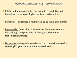 MÉTODOS CONTRACEPTIVOS – USUÁRIOS IDEAIS Pílula  – adequada a mulheres em idade reprodutiva, não fumadoras  e sem patologias cardíacas ou hepáticas. Minipílula  – adequada a mulheres que queiram amamentar . Preservativo  (masculino e feminino) - devem ser sempre utilizados, já que previnem as doenças sexualmente transmissíveis (DSTs). Diafragma  – adequado a mulheres com conhecimentos dos seus órgãos genitais e sem medo de o inserir. 