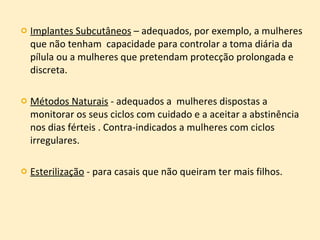 Implantes Subcutâneos  – adequados, por exemplo, a mulheres que não tenham  capacidade para controlar a toma diária da pílula ou a mulheres que pretendam protecção prolongada e discreta. Métodos Naturais  - adequados a  mulheres dispostas a monitorar os seus ciclos com cuidado e a aceitar a abstinência nos dias férteis . Contra-indicados a mulheres com ciclos irregulares. Esterilização  - para casais que não queiram ter mais filhos. 