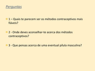 Perguntas 1 – Quais te parecem ser os métodos contraceptivos mais fiáveis? 2 - Onde deves aconselhar-te acerca dos métodos contraceptivos? 3 - Que pensas acerca de uma eventual pílula masculina? 