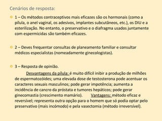 Cenários de resposta: 1 – Os métodos contraceptivos mais eficazes são os hormonais (como a pílula, o anel vaginal, os adesivos, implantes subcutâneos, etc.), os DIU e a esterilização. No entanto, o preservativo e o diafragma usados juntamente com espermicidas são também eficazes.  2 – Deves frequentar consultas de planeamento familiar e consultar médicos especialistas (nomeadamente ginecologistas). 3 – Resposta de opinião.    Desvantagens da pílula:  é muito difícil inibir a produção de milhões de espermatozóides; uma elevada dose de testosterona pode acentuar os caracteres sexuais masculinos; pode gerar impotência; aumenta a incidência de cancro da próstata e tumores hepáticos; pode gerar ginecomastia (crescimento mamário).  Vantagens:  método eficaz e reversível; representa outra opção para o homem que só podia optar pelo preservativo (mais incómodo) e pela vasectomia (método irreversível). 