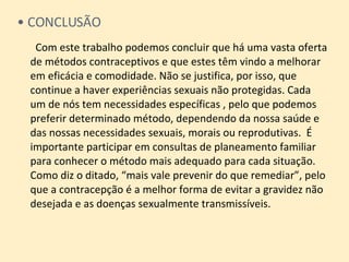 CONCLUSÃO   Com este trabalho podemos concluir que há uma vasta oferta de métodos contraceptivos e que estes têm vindo a melhorar em eficácia e comodidade. Não se justifica, por isso, que continue a haver experiências sexuais não protegidas. Cada  um de nós tem necessidades específicas , pelo que podemos preferir determinado método, dependendo da nossa saúde e das nossas necessidades sexuais, morais ou reprodutivas.  É importante participar em consultas de planeamento familiar para conhecer o método mais adequado para cada situação.  Como diz o ditado, “mais vale prevenir do que remediar”, pelo que a contracepção é a melhor forma de evitar a gravidez não desejada e as doenças sexualmente transmissíveis. 
