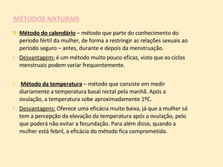 MÉTODOS NATURAIS Método do calendário  – método que parte do conhecimento do período fértil da mulher, de forma a restringir as relações sexuais ao período seguro – antes, durante e depois da menstruação. Desvantagem:  é um método muito pouco eficaz, visto que os ciclos menstruais podem variar frequentemente. Método da temperatura  – método que consiste em medir diariamente a temperatura basal rectal pela manhã. Após a ovulação, a temperatura sobe aproximadamente 1ºC. Desvantagens:  Oferece uma eficácia muito baixa, já que a mulher só tem a percepção da elevação da temperatura após a ovulação, pelo que poderá não evitar a fecundação. Para além disso, quando a mulher está febril, a eficácia do método fica comprometida.  