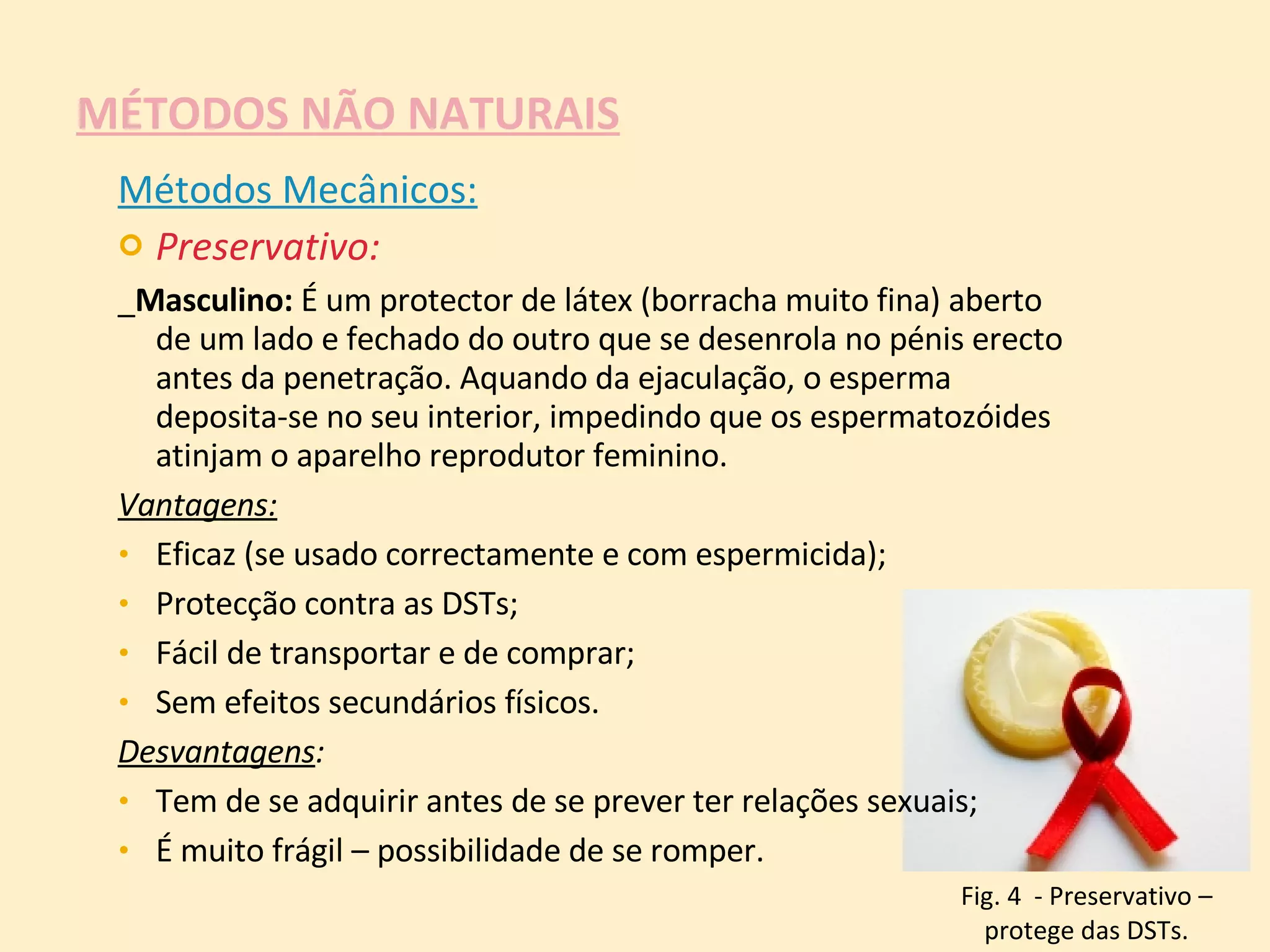 MÉTODOS NÃO NATURAIS Métodos Mecânicos: Preservativo: _ Masculino:  É um protector de látex (borracha muito fina) aberto de um lado e fechado do outro que se desenrola no pénis erecto antes da penetração. Aquando da ejaculação, o esperma deposita-se no seu interior, impedindo que os espermatozóides atinjam o aparelho reprodutor feminino.  Vantagens:   Eficaz (se usado correctamente e com espermicida);  Protecção contra as DSTs;  Fácil de transportar e de comprar;  Sem efeitos secundários físicos. Desvantagens :  Tem de se adquirir antes de se prever ter relações sexuais;  É muito frágil – possibilidade de se romper. Fig. 4  - Preservativo – protege das DSTs. 