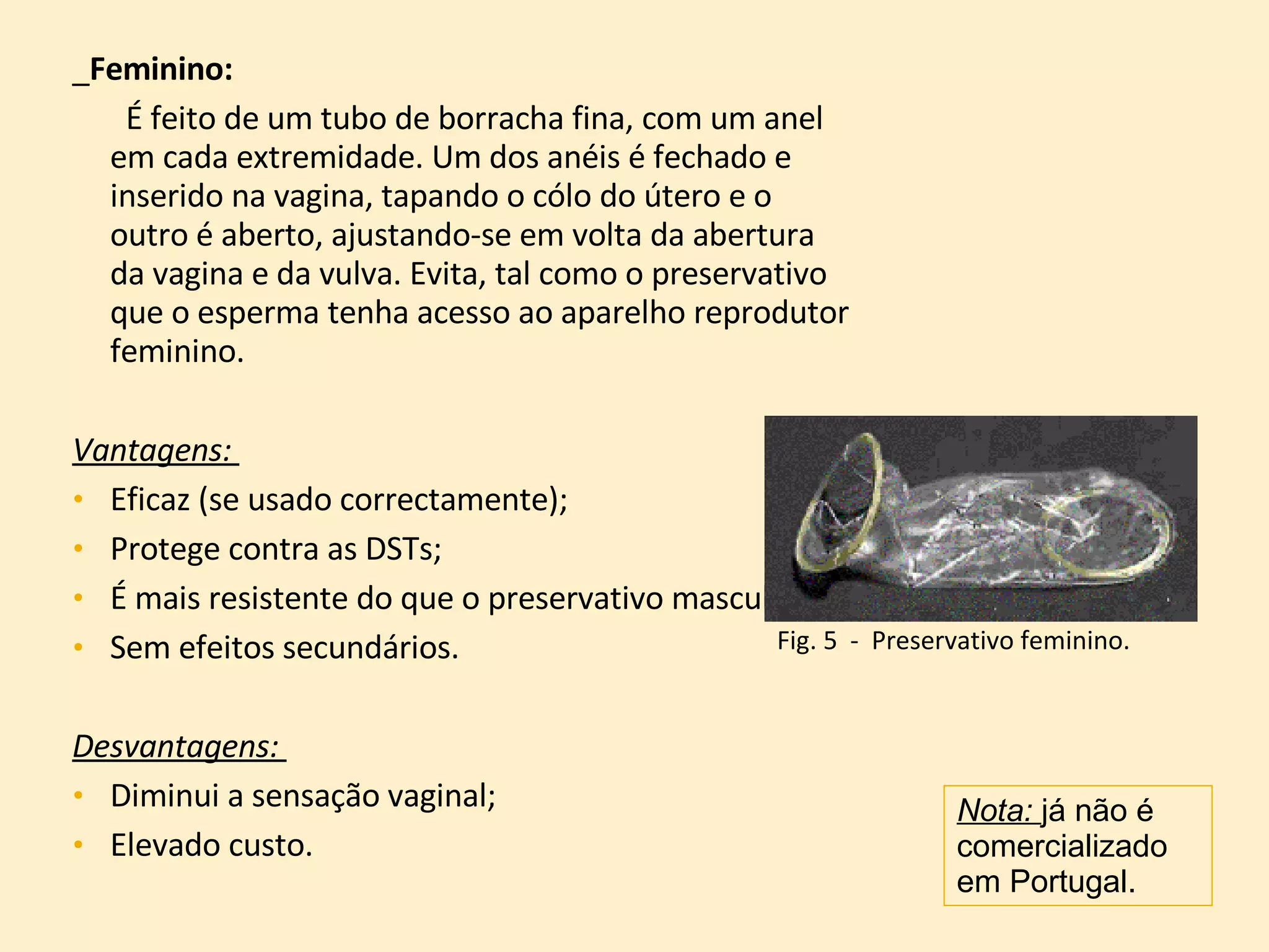 _ Feminino:   É feito de um tubo de borracha fina, com um anel em cada extremidade. Um dos anéis é fechado e inserido na vagina, tapando o cólo do útero e o outro é aberto, ajustando-se em volta da abertura da vagina e da vulva. Evita, tal como o preservativo que o esperma tenha acesso ao aparelho reprodutor feminino. Vantagens:  Eficaz (se usado correctamente); Protege contra as DSTs; É mais resistente do que o preservativo masculino;  Sem efeitos secundários. Desvantagens:  Diminui a sensação vaginal;  Elevado custo. Nota:  já não é comercializado em Portugal. Fig. 5  -  Preservativo feminino. 