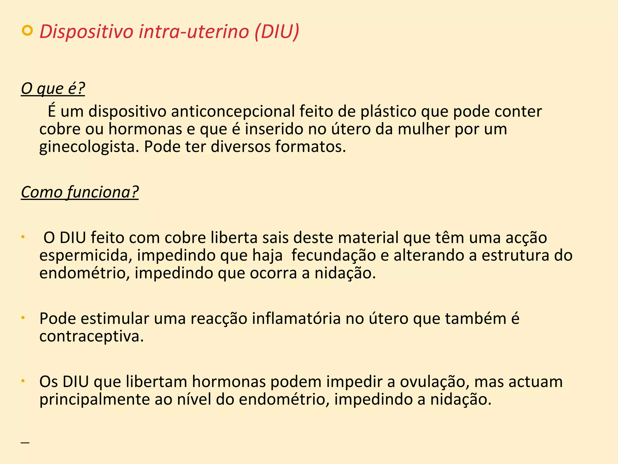 Dispositivo intra-uterino (DIU) O que é?   É um dispositivo anticoncepcional feito de plástico que pode conter cobre ou hormonas e que é inserido no útero da mulher por um ginecologista. Pode ter diversos formatos. Como funciona? O DIU feito com cobre liberta sais deste material que têm uma acção espermicida, impedindo que haja  fecundação e alterando a estrutura do endométrio, impedindo que ocorra a nidação.  Pode estimular uma reacção inflamatória no útero que também é contraceptiva.  Os DIU que libertam hormonas podem impedir a ovulação, mas actuam principalmente ao nível do endométrio, impedindo a nidação. 
