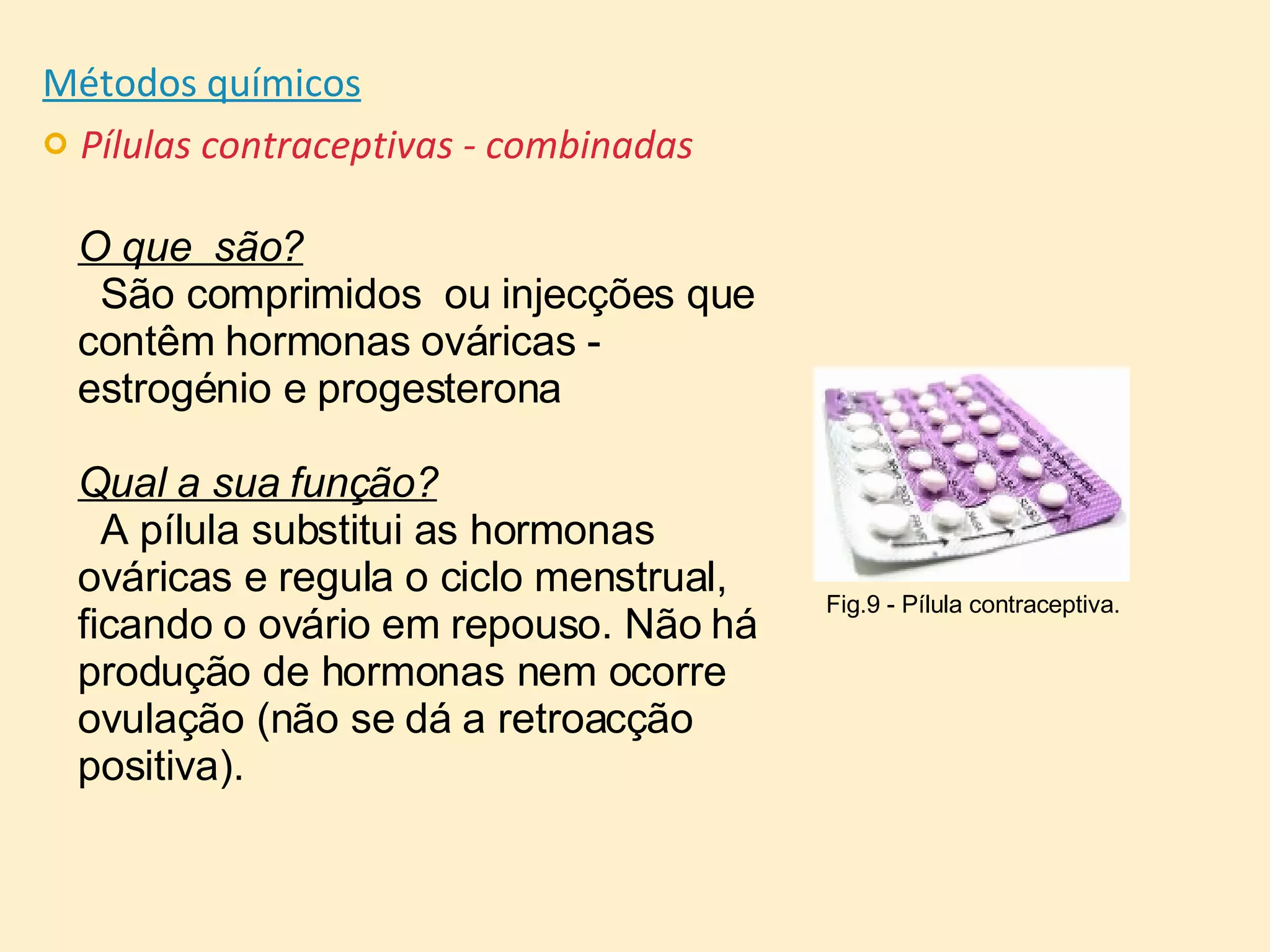 Métodos químicos Pílulas contraceptivas - combinadas O que  são? São comprimidos  ou injecções que contêm hormonas ováricas - estrogénio e progesterona Qual a sua função? A pílula substitui as hormonas ováricas e regula o ciclo menstrual, ficando o ovário em repouso. Não há produção de hormonas nem ocorre ovulação (não se dá a retroacção positiva).  Fig.9 - Pílula contraceptiva. 