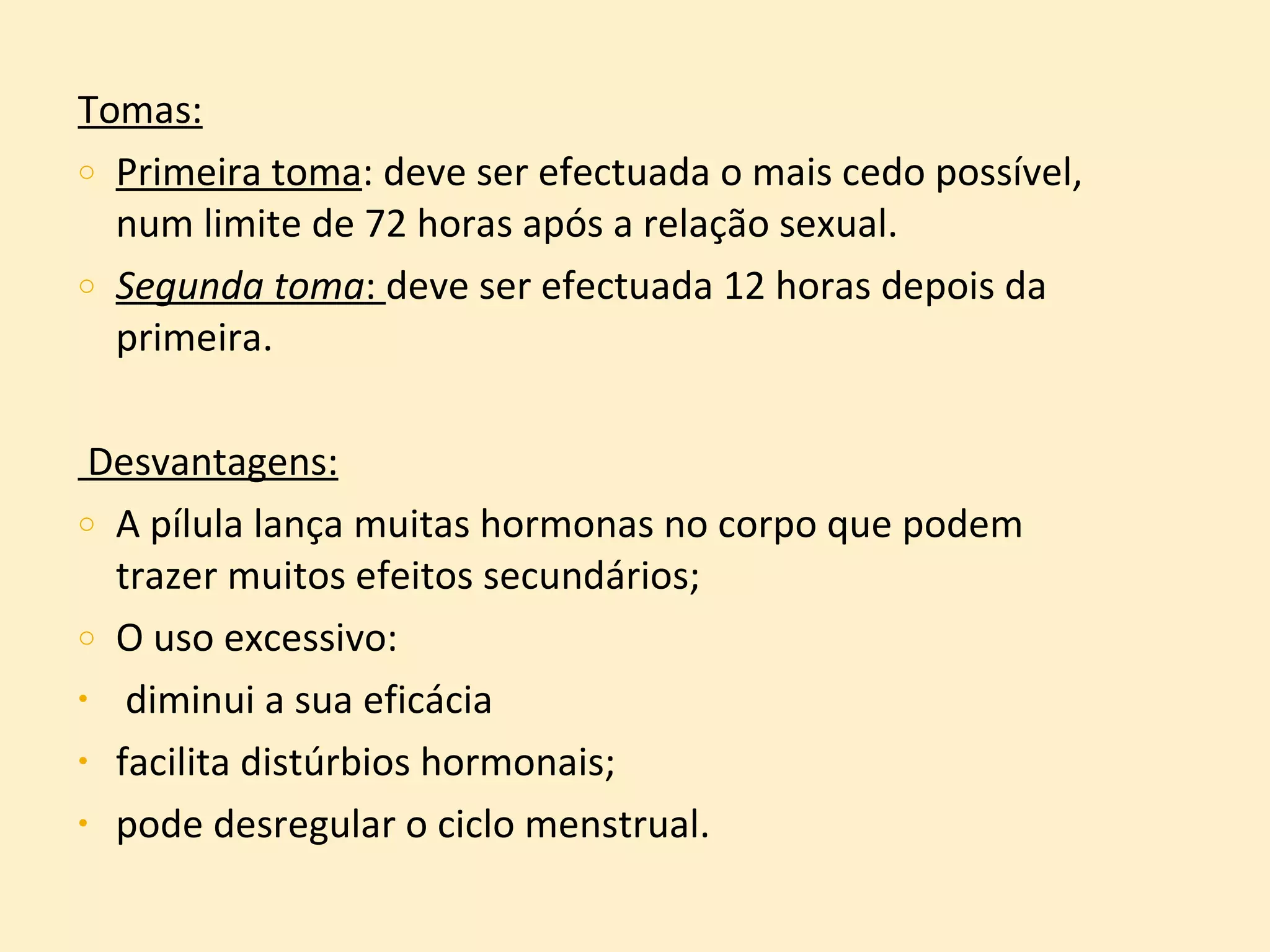 Tomas: Primeira toma : deve ser efectuada o mais cedo possível, num limite de 72 horas após a relação sexual. Segunda toma :  deve ser efectuada 12 horas depois da primeira. Desvantagens: A pílula lança muitas hormonas no corpo que podem trazer muitos efeitos secundários; O uso excessivo: diminui a sua eficácia facilita distúrbios hormonais;   pode desregular o ciclo menstrual. 
