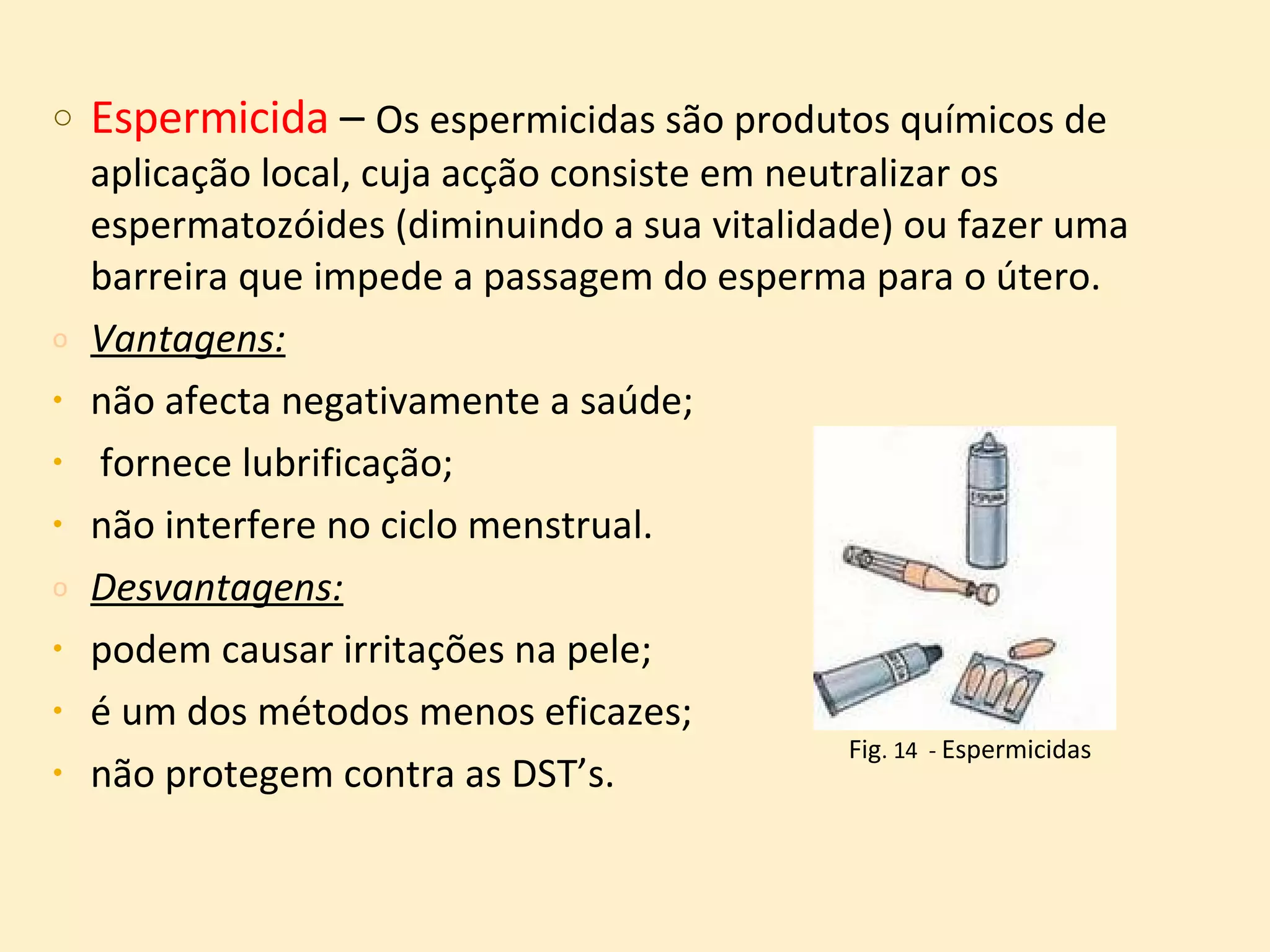 Espermicida  –  Os espermicidas são produtos químicos de aplicação local, cuja acção consiste em neutralizar os espermatozóides (diminuindo a sua vitalidade) ou fazer uma barreira que impede a passagem do esperma para o útero.  Vantagens:   não afecta negativamente a saúde; fornece lubrificação;  não interfere no ciclo menstrual.  Desvantagens:   podem causar irritações na pele;  é um dos métodos menos eficazes;  não protegem contra as DST’s. Fig . 14  -  Espermicidas 