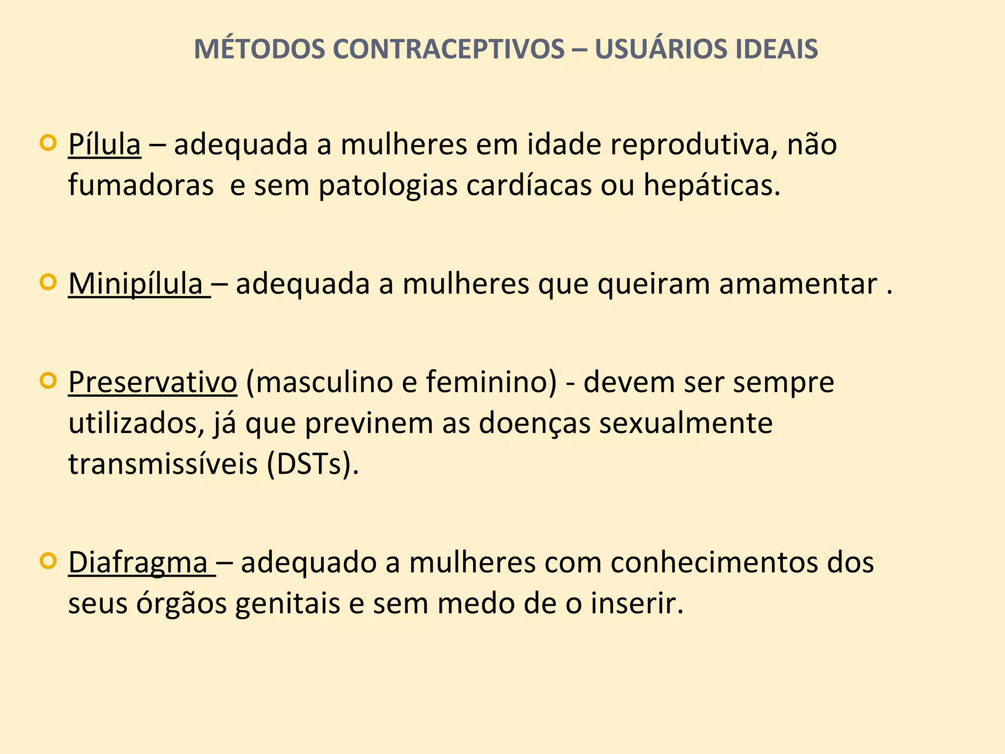 MÉTODOS CONTRACEPTIVOS – USUÁRIOS IDEAIS Pílula  – adequada a mulheres em idade reprodutiva, não fumadoras  e sem patologias cardíacas ou hepáticas. Minipílula  – adequada a mulheres que queiram amamentar . Preservativo  (masculino e feminino) - devem ser sempre utilizados, já que previnem as doenças sexualmente transmissíveis (DSTs). Diafragma  – adequado a mulheres com conhecimentos dos seus órgãos genitais e sem medo de o inserir. 