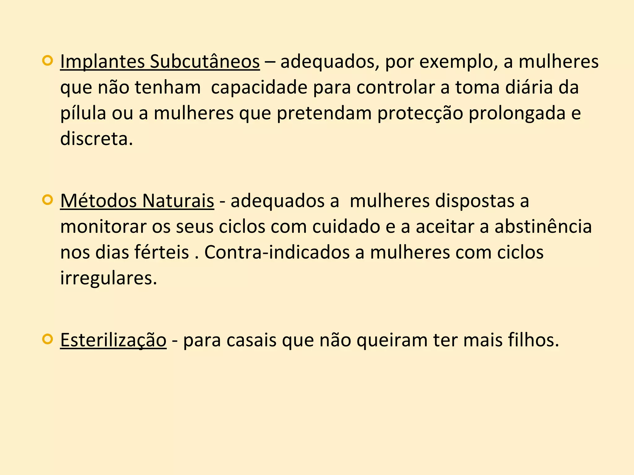 Implantes Subcutâneos  – adequados, por exemplo, a mulheres que não tenham  capacidade para controlar a toma diária da pílula ou a mulheres que pretendam protecção prolongada e discreta. Métodos Naturais  - adequados a  mulheres dispostas a monitorar os seus ciclos com cuidado e a aceitar a abstinência nos dias férteis . Contra-indicados a mulheres com ciclos irregulares. Esterilização  - para casais que não queiram ter mais filhos. 