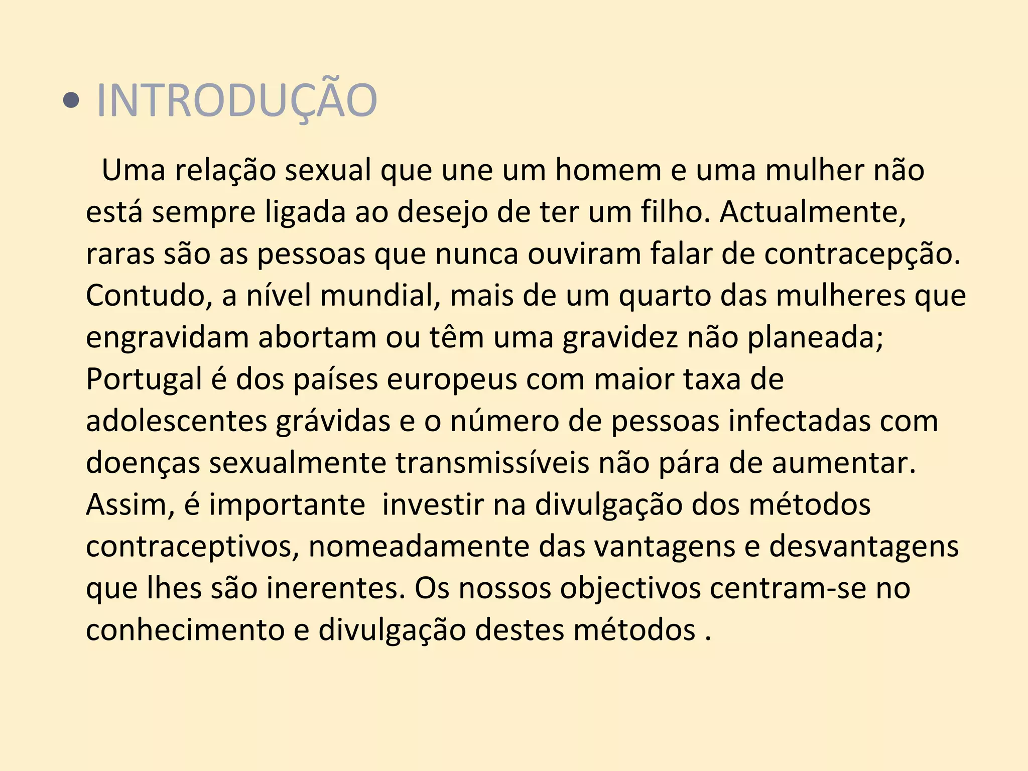 INTRODUÇÃO   Uma relação sexual que une um homem e uma mulher não está sempre ligada ao desejo de ter um filho. Actualmente, raras são as pessoas que nunca ouviram falar de contracepção. Contudo, a nível mundial, mais de um quarto das mulheres que engravidam abortam ou têm uma gravidez não planeada; Portugal é dos países europeus com maior taxa de adolescentes grávidas e o número de pessoas infectadas com doenças sexualmente transmissíveis não pára de aumentar. Assim, é importante  investir na divulgação dos métodos contraceptivos, nomeadamente das vantagens e desvantagens que lhes são inerentes. Os nossos objectivos centram-se no conhecimento e divulgação destes métodos . 
