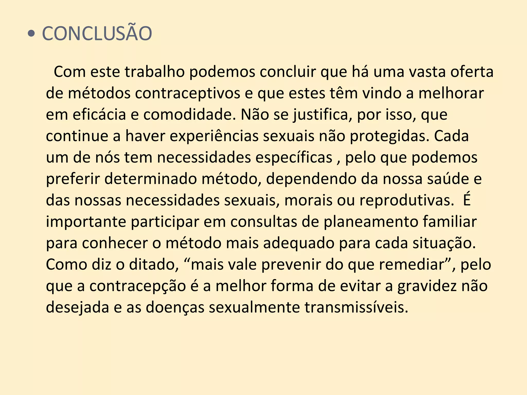 CONCLUSÃO   Com este trabalho podemos concluir que há uma vasta oferta de métodos contraceptivos e que estes têm vindo a melhorar em eficácia e comodidade. Não se justifica, por isso, que continue a haver experiências sexuais não protegidas. Cada  um de nós tem necessidades específicas , pelo que podemos preferir determinado método, dependendo da nossa saúde e das nossas necessidades sexuais, morais ou reprodutivas.  É importante participar em consultas de planeamento familiar para conhecer o método mais adequado para cada situação.  Como diz o ditado, “mais vale prevenir do que remediar”, pelo que a contracepção é a melhor forma de evitar a gravidez não desejada e as doenças sexualmente transmissíveis. 