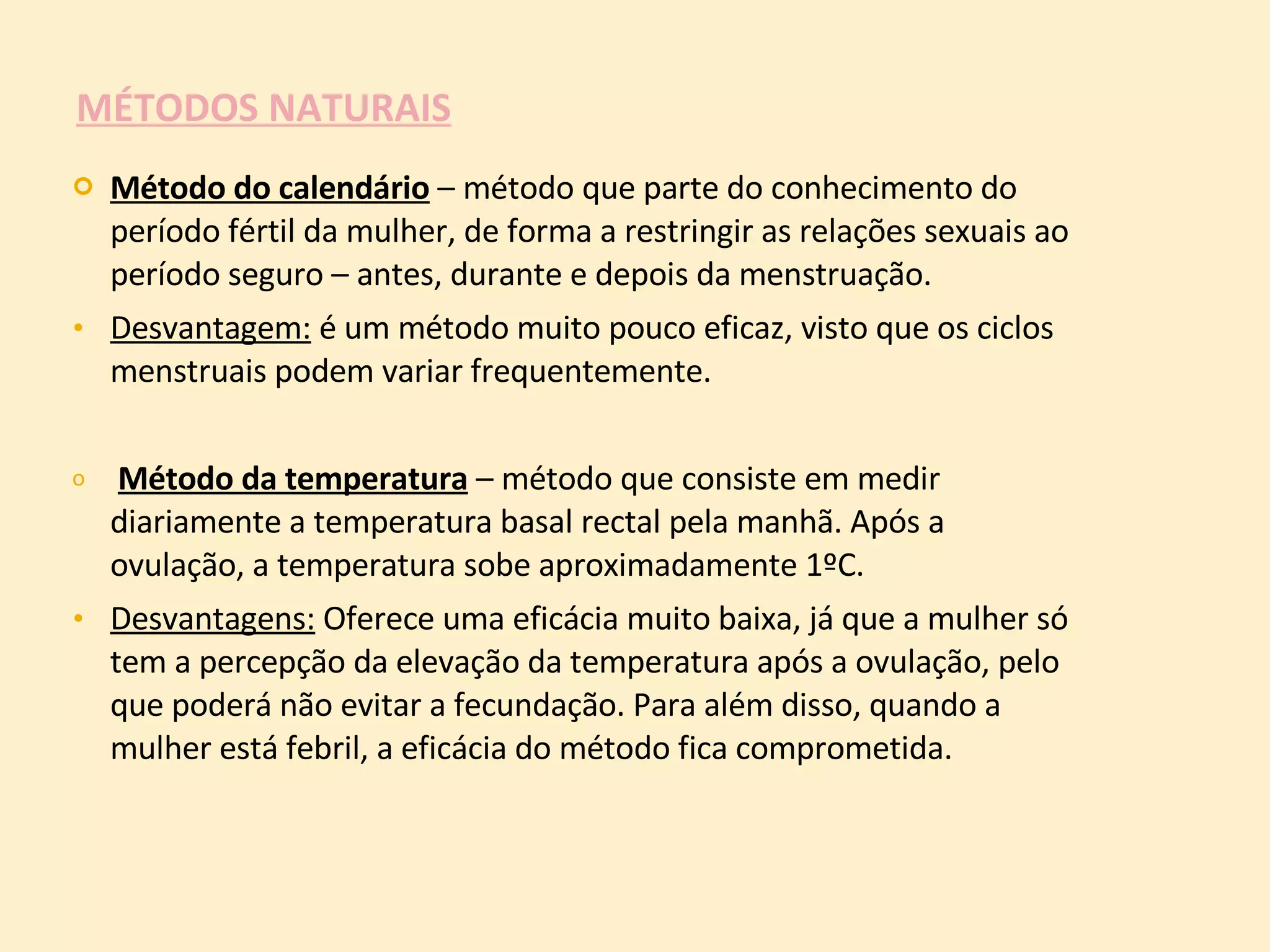 MÉTODOS NATURAIS Método do calendário  – método que parte do conhecimento do período fértil da mulher, de forma a restringir as relações sexuais ao período seguro – antes, durante e depois da menstruação. Desvantagem:  é um método muito pouco eficaz, visto que os ciclos menstruais podem variar frequentemente. Método da temperatura  – método que consiste em medir diariamente a temperatura basal rectal pela manhã. Após a ovulação, a temperatura sobe aproximadamente 1ºC. Desvantagens:  Oferece uma eficácia muito baixa, já que a mulher só tem a percepção da elevação da temperatura após a ovulação, pelo que poderá não evitar a fecundação. Para além disso, quando a mulher está febril, a eficácia do método fica comprometida.  