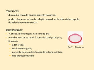 Vantagens:  diminui o risco do cancro do colo do útero;  pode colocar-se antes da relação sexual, evitando a interrupção do relacionamento sexual. Desvantagens: A eficácia do diafragma não é muito alta; A mulher tem de se sentir à vontade consigo própria; Riscos de:  odor fétido;  corrimento vaginal;  aumento do risco de infecção do sistema urinário.  Não protege das DSTs Fig. 7  – Diafragma . 
