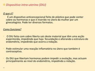 Dispositivo intra-uterino (DIU) O que é?   É um dispositivo anticoncepcional feito de plástico que pode conter cobre ou hormonas e que é inserido no útero da mulher por um ginecologista. Pode ter diversos formatos. Como funciona? O DIU feito com cobre liberta sais deste material que têm uma acção espermicida, impedindo que haja  fecundação e alterando a estrutura do endométrio, impedindo que ocorra a nidação.  Pode estimular uma reacção inflamatória no útero que também é contraceptiva.  Os DIU que libertam hormonas podem impedir a ovulação, mas actuam principalmente ao nível do endométrio, impedindo a nidação. 