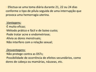 Efectua-se uma toma diária durante 21, 22 ou 24 dias conforme o tipo de pílula seguida de uma interrupção que provoca uma hemorragia uterina. Vantagens: É muito eficaz; Método prático e fácil e de baixo custo; Pode tratar acne e endometriose; Alivia as dores menstruais; Não interfere com a relação sexual; Desvantagens: Não protege contra as DSTs; Possibilidade de ocorrência de efeitos secundários, como dores de cabeça ou mamárias, náuseas, etc. 
