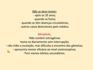 Não se deve tomar: - após os 35 anos; quando se fuma; quando se têm doenças circulatórias; outros casos detectáveis pelo médico. Minipílula   Não contém estrogénios toma-se diariamente sem interrupção; não inibe a ovulação, mas dificulta o encontro dos gâmetas; apresenta menor eficácia ao nível contraceptivo; Tem menos efeitos secundários. 