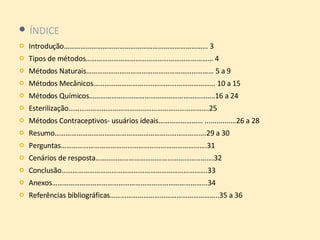 ÍNDICE Introdução…………………………………………………………………… 3 Tipos de métodos…………………………………………………………… 4 Métodos Naturais…………………………………………………………… 5 a 9 Métodos Mecânicos………………………………………………………… 10 a 15 Métodos Químicos…………………………………………………………..16 a 24 Esterilização………………………………………………………………….25 Métodos Contraceptivos- usuários ideais…………………… ................26 a 28 Resumo……………………………………………………………………….29 a 30 Perguntas…………………………………………………………………….31 Cenários de resposta……………………………………………………….32 Conclusão…………………………………………………………………….33 Anexos………………………………………………………………………...34 Referências bibliográficas…………………………………………………..35 a 36  