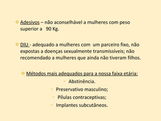 Adesivos  – não aconselhável a mulheres com peso superior a  90 Kg. DIU  - adequado a mulheres com  um parceiro fixo, não expostas a doenças sexualmente transmissíveis; não recomendado a mulheres que ainda não tiveram filhos. Métodos mais adequados para a nossa faixa etária: Abstinência. Preservativo masculino; Pílulas contraceptivas; Implantes subcutâneos. 
