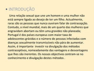 INTRODUÇÃO   Uma relação sexual que une um homem e uma mulher não está sempre ligada ao desejo de ter um filho. Actualmente, raras são as pessoas que nunca ouviram falar de contracepção. Contudo, a nível mundial, mais de um quarto das mulheres que engravidam abortam ou têm uma gravidez não planeada; Portugal é dos países europeus com maior taxa de adolescentes grávidas e o número de pessoas infectadas com doenças sexualmente transmissíveis não pára de aumentar. Assim, é importante  investir na divulgação dos métodos contraceptivos, nomeadamente das vantagens e desvantagens que lhes são inerentes. Os nossos objectivos centram-se no conhecimento e divulgação destes métodos . 