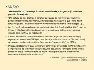 ANEXO   Dia Mundial da Contracepção: Uma em cada três portuguesas já teve uma gravidez indesejada “ Um estudo do ICS, deste ano, concluiu que cerca de "um terço das mulheres portuguesas tiveram, pelo menos, uma gravidez indesejada" e que "mais de um terço dos jovens sexualmente activos não utiliza regularmente contracepção". (…) Em Portugal, e de acordo com o Inquérito Nacional de Saúde (INS) de 2007, mais de 85 por cento das mulheres não grávidas e sexualmente activas usam alguma medida para controlo da natalidade.  A pílula é o método contraceptivo mais utilizado (65,9 por cento) em Portugal, seguida do preservativo (13,4 por cento) e dispositivo intra-uterino (8,8 por cento), de acordo com dados do Instituto Nacional de Estatística (INE) de 2007. (…) Os especialistas frisam que, "apesar dos esforços de divulgação e informação sobre a importância do uso de contraceptivos junto dos jovens, Portugal é ainda um dos países europeus com maior taxa de adolescentes grávidas: um em cada dez nascimentos são de mãe adolescente".  © 2008 LUSA - Agência de Notícias de Portugal, S.A. Lisboa 2008-09-26 12:05:02 