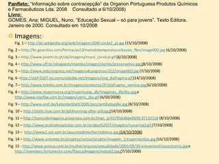 Imagens:  Fig. 1 –  http://pt.wikipedia.org/wiki/Imagem:SDM-circle2_pt.jpg  (15/10/2008) Fig. 2 –  http://br.geocities.com/formacao11/metodotemperaturasbasais_files/image002.jpg  (6/10/2008)  Fig. 3 –  http://www.jovem.te.pt/ob/imagens/muco_cervical.gif  (6/10/2008) Fig. 4 –  http://www.uff.br/obsjovem/mambo/images/stories/preservativo.jpg  ( 8/10/2008) Fig. 5 –  http://www.aidscongress.net/imagens4congresso/212/image002.jpg  (7/10/2008) Fig. 6 – http://stef-0107.no.comunidades.net/imagens/img_diafragma.gif   (14/10/2008) Fig. 7 –  http://www.telediu.com.br/imagens/produtos/27/diafragma_semina.jpg   (6/10/2008) Fig. 8 –  http://www.mujernueva.org/mujernueva_db/imagenes_db/diu.jpg   e  http://www.injeflex.com.br/images/utero_diu.gif  (6/10/2008) Fig. 9 –  http://www.aref.de/kalenderblatt/2005/pics/antibabypille.jpg   (8/10/2008) Fig. 10 –  http://static.hsw.com.br/gif/morning-after-pill.jpg  ( 14/10/2008) Fig. 11 –  http://bancodeimagens.procempa.com.br/imgs_p/457956dbbe0d59.97132518  (8/10/2008) Fig. 12 –  http://www.praticahospitalar.com.br/pratica%2027/imagens/nuvaring2.gif   (7/10/2008) Fig. 13 –  http://www2.uol.com.br/assuntodemulher/adesivo.jpg  (14/10/2008) Fig. 14 –  http://www.unioeste.br/projetos/unisol/projeto/imagem_1/espermicidas.jpg   (16/10/2008) Fig. 15 -  http://www.acessa.com.br/mulher/arquivo/sexualidade/2005/09/30-irreversivel/vasectomia.jpg  e  http://members.fortunecity.com/ffaisca/imagem/metod2.jpg  ( 7/10/2008) Panfleto:  “Informação sobre contracepção” da Organon Portuguesa Produtos Químicos e Farmacêuticos Lda. 2008  Consultado a 6/10/2008) Livro:  GOMES, Ana; MIGUEL, Nuno. “Educação Sexual – só para jovens”. Texto Editora. Janeiro de 2000. Consultado em 10/2008 