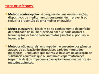 TIPOS DE MÉTODOS: Método contraceptivo :  é o regime de uma ou mais acções, dispositivos ou medicamentos que pretendem  prevenir ou reduzir a propensão de uma mulher engravidar. Métodos naturais:  baseiam-se no conhecimento do período de fertilidade da mulher (período em que pode ocorrer a fecundação), evitando o encontro dos gâmetas e, por isso, a fecundação. Métodos não naturais:  uns impedem o encontro dos gâmetas através da utilização de dispositivos variados –  métodos mecânicos  - , enquanto que outros se baseiam na aplicação de substâncias químicas que ou matam os espermatozóides (espermicidas) ou impedem a ovulação (hormonas ováricas) –  métodos químicos. 