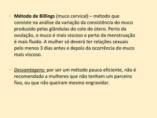 Método de Billings  (muco cervical) – método que consiste na análise da variação da consistência do muco produzido pelas glândulas do colo do útero. Perto da ovulação, o muco é mais viscoso e perto da menstruação é mais fluido. A mulher só deverá ter relações sexuais pelo menos 3 dias antes e depois da ocorrência do muco mais viscoso. Desvantagens:  por ser um método pouco eficiente, não é recomendado a mulheres que não tenham um parceiro fixo, ou que não queiram mesmo engravidar.  