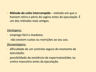 Método do coito interrompido  – método em que o homem retira o pénis da vagina antes da ejaculação. É um dos métodos mais antigos. Vantagens:   emprego fácil e imediato; não existem custos ou restrições ao seu uso. Desvantagens:   dificuldade de um controlo seguro do momento da ejaculação; possibilidade da existência de espermatozóides na uretra masculina antes da ejaculação. 