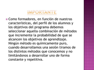 ImportanteComo formadores, en función de nuestras características, del perfil de los alumnos y los objetivos del programa debemos seleccionar aquella combinación de métodos que incremente la probabilidad de que se alcancen los objetivos de aprendizaje. Ningún método es químicamente puro, cuando desarrollamos una sesión tiramos de los distintos métodos que conocemos y no limitándonos a desarrollar uno de forma constante y repetitiva.
