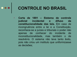 CONTROLE NO BRASIL Carta de 1891 – Sistema de controle judicial incidental e difuso da constitucionalidade das leis.  Em caso de incongruência entre a lei e a Constituição, reconhece-se a juízes e tribunais o poder não apenas de conhecer do incidente de inconstitucionalidade, mas também o de resolvê-lo. O sistema não teve tanto êxito, pois não criou um instituto que uniformizasse as decisões; 