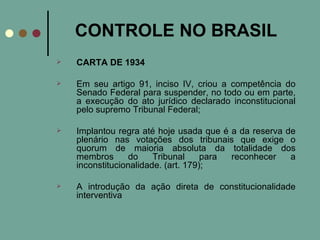 CONTROLE NO BRASIL CARTA DE 1934 Em seu artigo 91, inciso IV, criou a competência do Senado Federal para suspender, no todo ou em parte, a execução do ato jurídico declarado inconstitucional pelo supremo Tribunal Federal;  Implantou regra até hoje usada que é a da reserva de plenário nas votações dos tribunais que exige o quorum de maioria absoluta da totalidade dos membros do Tribunal para reconhecer a inconstitucionalidade. (art. 179); A introdução da ação direta de constitucionalidade interventiva  