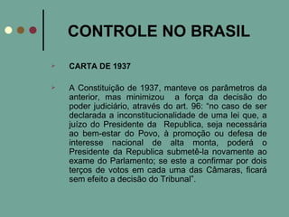 CONTROLE NO BRASIL CARTA DE 1937 A Constituição de 1937, manteve os parâmetros da anterior, mas minimizou  a força da decisão do poder judiciário, através do art. 96: “no caso de ser declarada a inconstitucionalidade de uma lei que, a juízo do Presidente da  Republica, seja necessária ao bem-estar do Povo, à promoção ou defesa de interesse nacional de alta monta, poderá o Presidente da Republica submetê-la novamente ao exame do Parlamento; se este a confirmar por dois terços de votos em cada uma das Câmaras, ficará sem efeito a decisão do Tribunal”.  