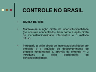 CONTROLE NO BRASIL CARTA DE 1988 Manteve-se a ação direta de inconstitucionalidade (no controle concentrado), bem como a ação direta de inconstitucionalidade interventiva e o método difuso; Introduziu a ação direta de inconstitucionalidade por omissão e a argüição de descumprimento de preceito fundamental e, através da emenda nº 3 introduziu a ação declaratória de constitucionalidade. 