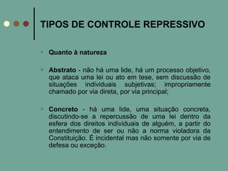 TIPOS DE CONTROLE REPRESSIVO Quanto à natureza Abstrato  - não há uma lide, há um processo objetivo, que ataca uma lei ou ato em tese, sem discussão de situações individuais subjetivas; impropriamente chamado por via direta, por via principal;  Concreto  - há uma lide, uma situação concreta, discutindo-se a repercussão de uma lei dentro da esfera dos direitos individuais de alguém, a partir do entendimento de ser ou não a norma violadora da Constituição. É incidental mas não somente por via de defesa ou exceção.  