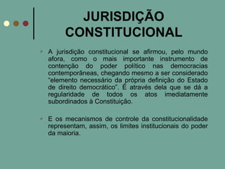 JURISDIÇÃO CONSTITUCIONAL A jurisdição constitucional se afirmou, pelo mundo afora, como o mais importante instrumento de contenção do poder político nas democracias contemporâneas, chegando mesmo a ser considerado “elemento necessário da própria definição do Estado de direito democrático”. É através dela que se dá a regularidade de todos os atos imediatamente subordinados à Constituição. E os mecanismos de controle da constitucionalidade representam, assim, os limites institucionais do poder da maioria. 