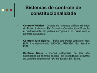 Sistemas de controle de constitucionalidade Controle Político  – Órgãos de natureza política, distintos do Poder Judiciário. Ex: Conselho Constitucional Francês é predominante em países europeus e no Brasil com o controle preventivo; Controle Jurisdicional  – Feito pelo Poder Judiciário. Nos EUA é o denominado JUDICIAL REVIEW. Ex: Brasil e EUA; Controle Misto  – Certas categorias de leis são submetidas ao controle político (ex: leis federais) e outras ao controle jurisdicional (ex: leis locais). Ex. Suíça. 