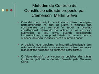 Métodos de Controle de Constitucionalidade proposto por Clémerson  Merlin Gléve O modelo de jurisdição constitucional difuso, de origem norte-americana no qual os juízes e tribunais são competentes para conhecer e decidir a questão constitucional, deixando de aplicar a lei ao caso submetido a seu crivo, quando considerada inconstitucional, com possibilidade de recurso para a superior instância, inclusive para a suprema corte; A decisão que proclama a inconstitucionalidade tem natureza declaratória, com efeitos retroativos ( ex tunc ), mas restritos às partes da demanda ( inter partes ); O “stare decisis”, que vincula as decisões das várias instâncias judiciais à decisão firmada pela Suprema Corte. 