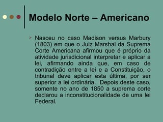 Modelo Norte – Americano Nasceu no caso Madison versus Marbury (1803) em que o Juiz Marshal da Suprema Corte Americana afirmou que é próprio da atividade jurisdicional interpretar e aplicar a lei, afirmando ainda que, em caso de contradição entre a lei e a Constituição, o tribunal deve aplicar esta última, por ser superior a lei ordinária.  Depois deste caso, somente no ano de 1850 a suprema corte declarou a inconstitucionalidade de uma lei Federal. 