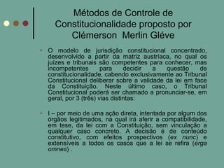 Métodos de Controle de Constitucionalidade proposto por Clémerson  Merlin Gléve O modelo de jurisdição constitucional concentrado, desenvolvido a partir da matriz austríaca, no qual os juízes e tribunais são competentes para conhecer, mas incompetentes para decidir a questão de constitucionalidade, cabendo exclusivamente ao Tribunal Constitucional deliberar sobre a validade da lei em face da Constituição. Neste último caso, o Tribunal Constitucional poderá ser chamado a pronunciar-se, em geral, por 3 (três) vias distintas: I – por meio de uma ação direta, intentada por algum dos órgãos legitimados, na qual irá aferir a compatibilidade, em tese, da lei com a Constituição, sem vinculação a qualquer caso concreto. A decisão é de conteúdo constitutivo, com efeitos prospectivos ( ex nunc ) e extensíveis a todos os casos que a lei se refira ( erga omnes ) . 