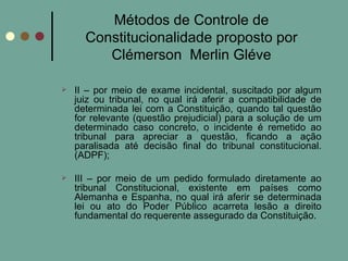 Métodos de Controle de Constitucionalidade proposto por Clémerson  Merlin Gléve II – por meio de exame incidental, suscitado por algum juiz ou tribunal, no qual irá aferir a compatibilidade de determinada lei com a Constituição, quando tal questão for relevante (questão prejudicial) para a solução de um determinado caso concreto, o incidente é remetido ao tribunal para apreciar a questão, ficando a ação paralisada até decisão final do tribunal constitucional. (ADPF); III – por meio de um pedido formulado diretamente ao tribunal Constitucional, existente em países como Alemanha e Espanha, no qual irá aferir se determinada lei ou ato do Poder Público acarreta lesão a direito fundamental do requerente assegurado da Constituição. 